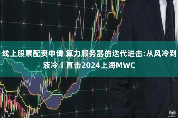 线上股票配资申请 算力服务器的迭代进击:从风冷到液冷丨直击2024上海MWC