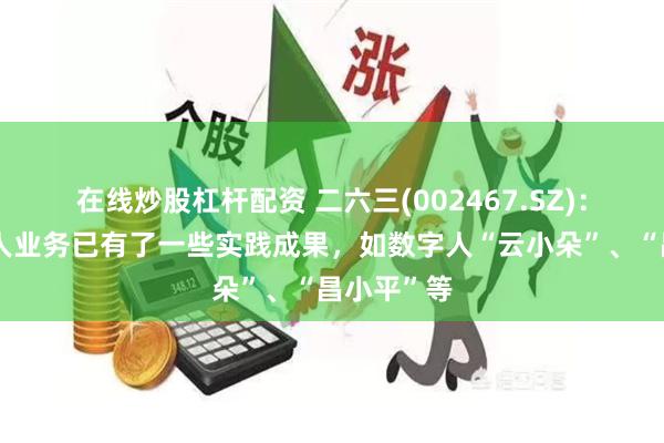 在线炒股杠杆配资 二六三(002467.SZ)：公司数字人业务已有了一些实践成果，如数字人“云小朵”、“昌小平”等