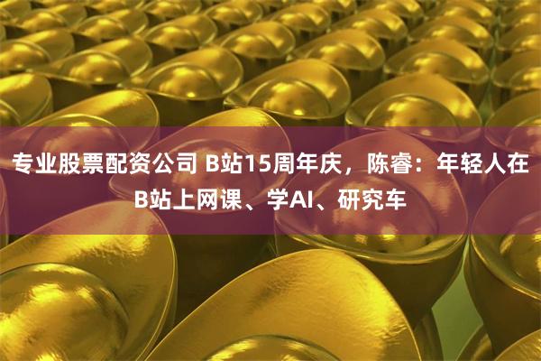 专业股票配资公司 B站15周年庆，陈睿：年轻人在B站上网课、学AI、研究车