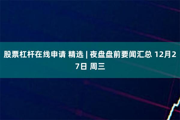 股票杠杆在线申请 精选 | 夜盘盘前要闻汇总 12月27日 周三