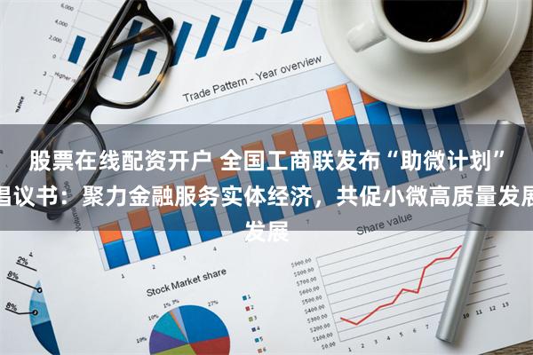 股票在线配资开户 全国工商联发布“助微计划”倡议书：聚力金融服务实体经济，共促小微高质量发展