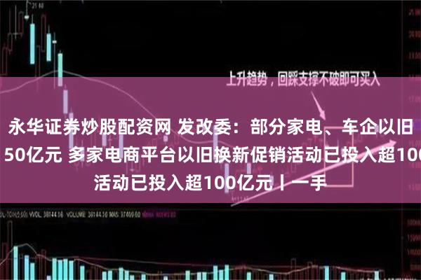 永华证券炒股配资网 发改委：部分家电、车企以旧换新补贴超150亿元 多家电商平台以旧换新促销活动已投入超100亿元丨一手