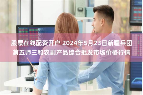 股票在线配资开户 2024年5月23日新疆兵团第五师三和农副产品综合批发市场价格行情