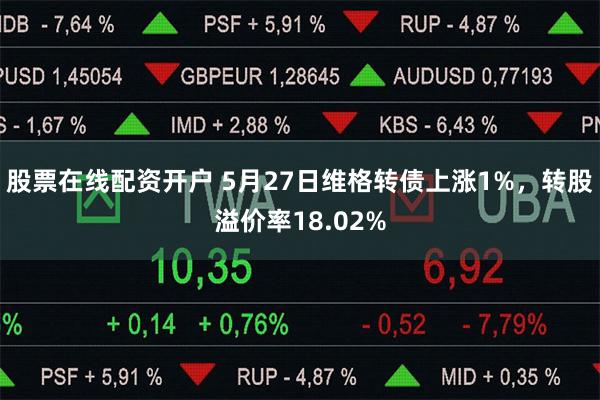 股票在线配资开户 5月27日维格转债上涨1%，转股溢价率18.02%