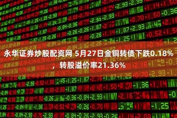 永华证券炒股配资网 5月27日金铜转债下跌0.18%，转股溢价率21.36%