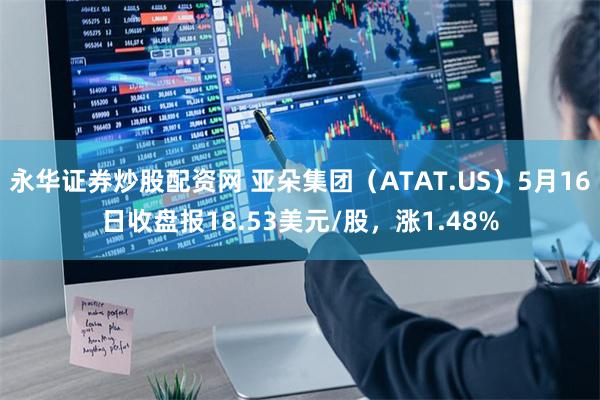 永华证券炒股配资网 亚朵集团（ATAT.US）5月16日收盘报18.53美元/股，涨1.48%