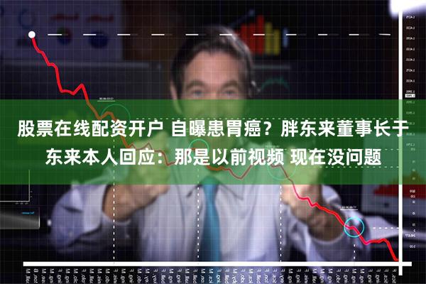 股票在线配资开户 自曝患胃癌？胖东来董事长于东来本人回应：那是以前视频 现在没问题