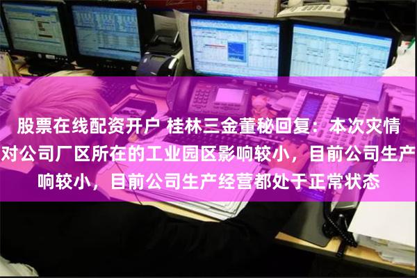 股票在线配资开户 桂林三金董秘回复：本次灾情主要集中在市城区，对公司厂区所在的工业园区影响较小，目前公司生产经营都处于正常状态