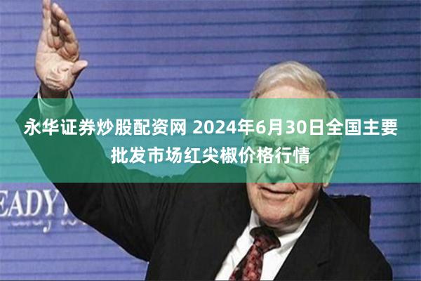 永华证券炒股配资网 2024年6月30日全国主要批发市场红尖椒价格行情