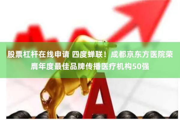 股票杠杆在线申请 四度蝉联！成都京东方医院荣膺年度最佳品牌传播医疗机构50强