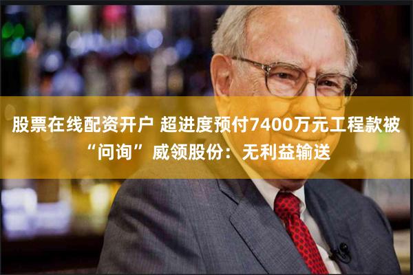 股票在线配资开户 超进度预付7400万元工程款被“问询” 威领股份：无利益输送