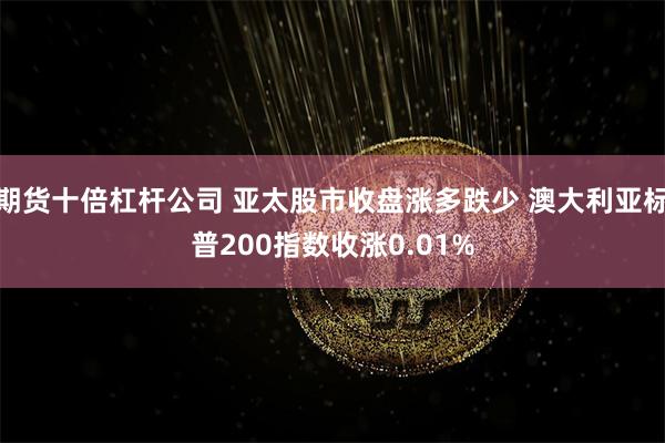 期货十倍杠杆公司 亚太股市收盘涨多跌少 澳大利亚标普200指数收涨0.01%