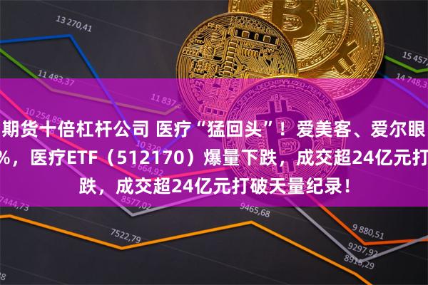 期货十倍杠杆公司 医疗“猛回头”！爱美客、爱尔眼科齐挫逾18%，医疗ETF（512170）爆量下跌，成交超24亿元打破天量纪录！