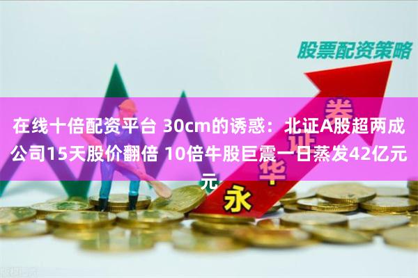 在线十倍配资平台 30cm的诱惑：北证A股超两成公司15天股价翻倍 10倍牛股巨震一日蒸发42亿元