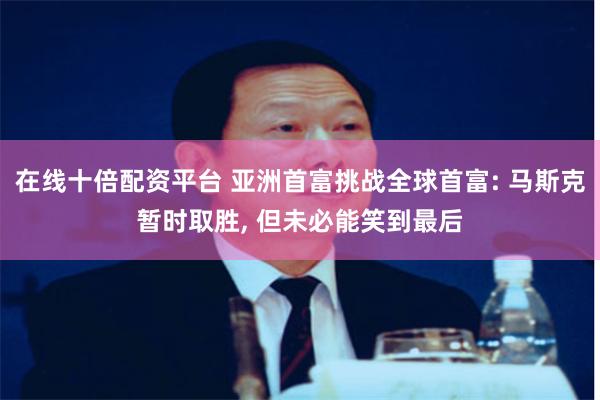 在线十倍配资平台 亚洲首富挑战全球首富: 马斯克暂时取胜, 但未必能笑到最后