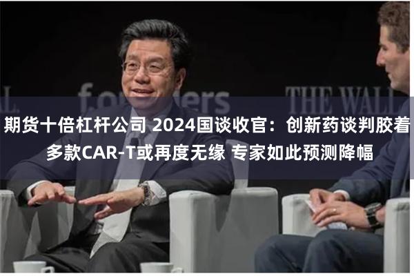 期货十倍杠杆公司 2024国谈收官：创新药谈判胶着 多款CA