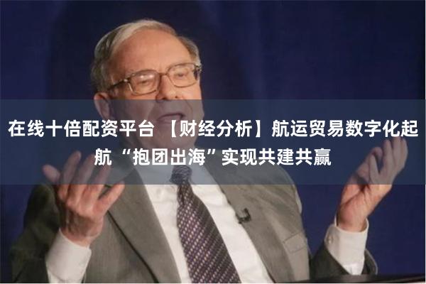 在线十倍配资平台 【财经分析】航运贸易数字化起航 “抱团出海”实现共建共赢