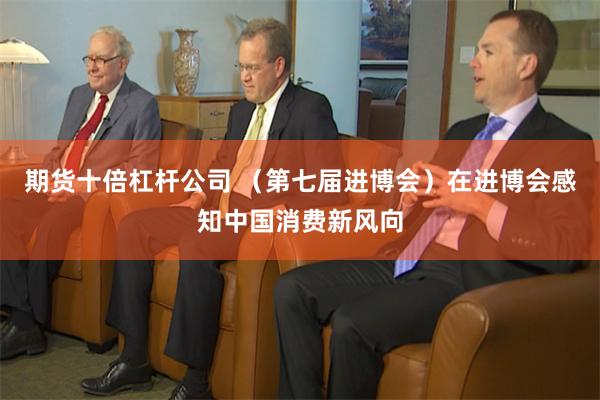 期货十倍杠杆公司 （第七届进博会）在进博会感知中国消费新风向