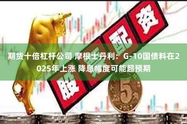 期货十倍杠杆公司 摩根士丹利：G-10国债料在2025年上涨 降息幅度可能超预期