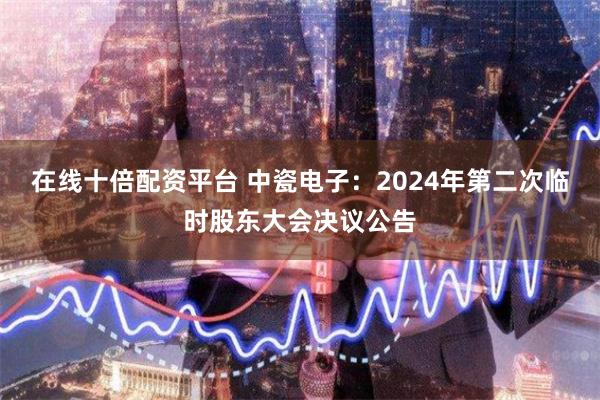 在线十倍配资平台 中瓷电子：2024年第二次临时股东大会决议公告