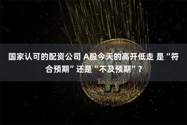 国家认可的配资公司 A股今天的高开低走 是“符合预期”还