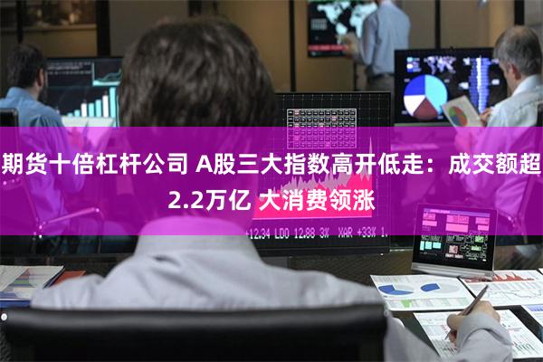 期货十倍杠杆公司 A股三大指数高开低走：成交额超2.2万